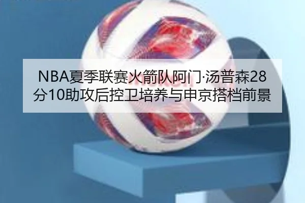 NBA夏季联赛火箭队阿门·汤普森28分10助攻后控卫培养与申京搭档前景